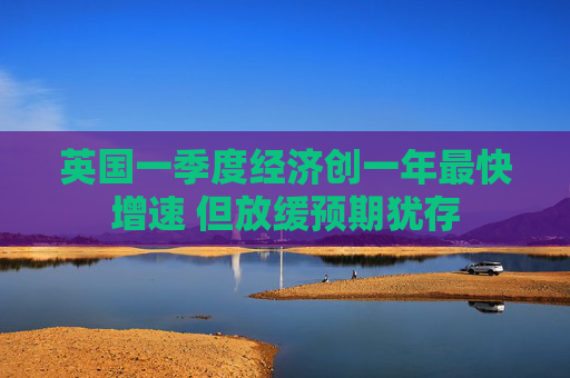 英国一季度经济创一年最快增速 但放缓预期犹存