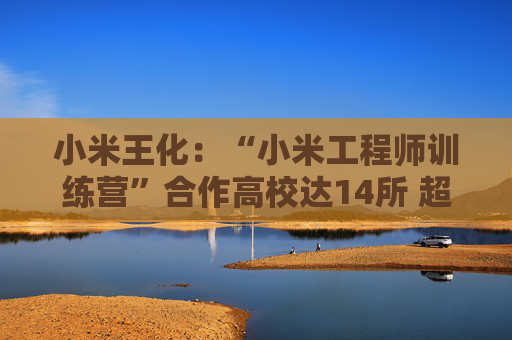 小米王化：“小米工程师训练营”合作高校达14所 超1500名学生完成培训