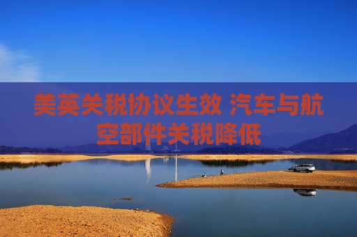 美英关税协议生效 汽车与航空部件关税降低