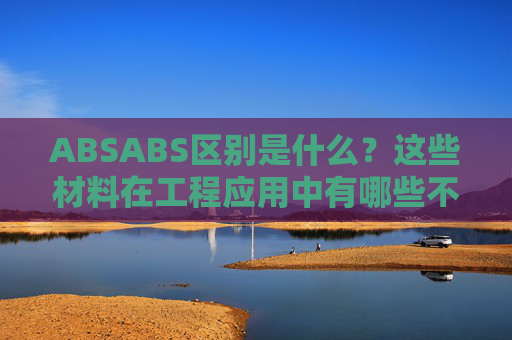 ABSABS区别是什么？这些材料在工程应用中有哪些不同的表现？