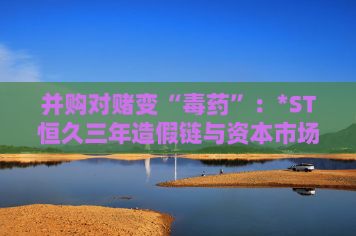 并购对赌变“毒药”：*ST恒久三年造假链与资本市场的血色警示