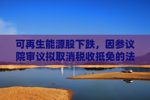 可再生能源股下跌，因参议院审议拟取消税收抵免的法案