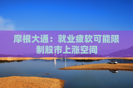 摩根大通：就业疲软可能限制股市上涨空间