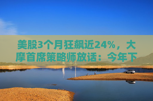 美股3个月狂飙近24%，大摩首席策略师放话：今年下半年还能涨！