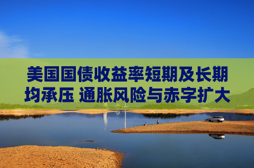 美国国债收益率短期及长期均承压 通胀风险与赤字扩大加剧上行压力