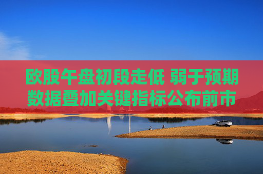 欧股午盘初段走低 弱于预期数据叠加关键指标公布前市场趋于谨慎