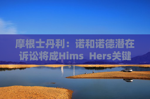 摩根士丹利：诺和诺德潜在诉讼将成Hims  Hers关键考验