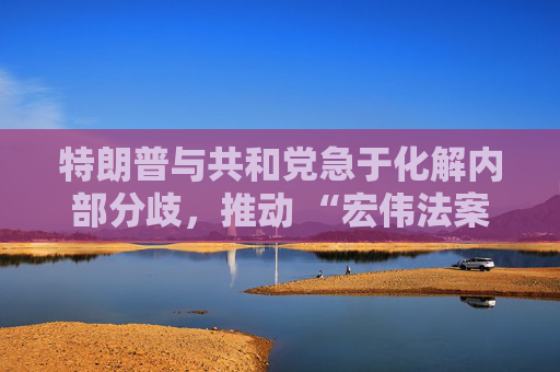 特朗普与共和党急于化解内部分歧，推动 “宏伟法案” 通过