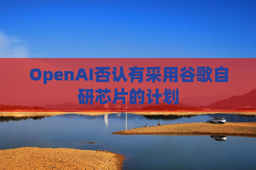 OpenAI否认有采用谷歌自研芯片的计划