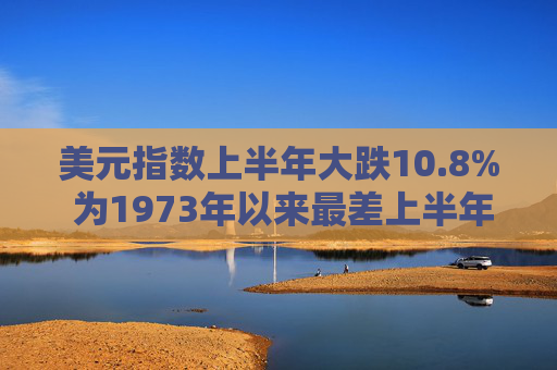 美元指数上半年大跌10.8% 为1973年以来最差上半年表现