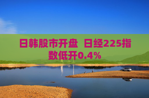 日韩股市开盘  日经225指数低开0.4%