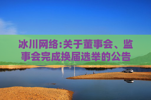 冰川网络:关于董事会、监事会完成换届选举的公告