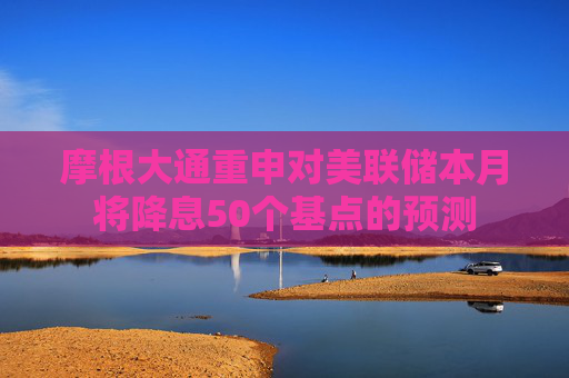 摩根大通重申对美联储本月将降息50个基点的预测