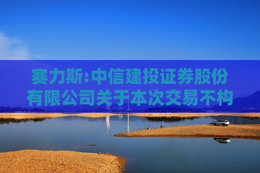 赛力斯:中信建投证券股份有限公司关于本次交易不构成《上市公司重大资产重组管理办法》第十三条规定的重组上市情形的核查意见