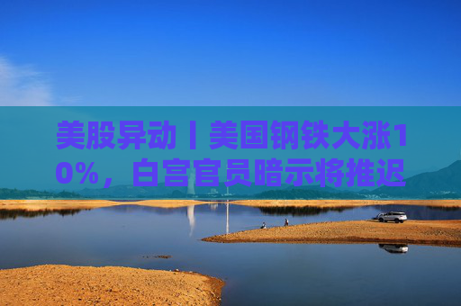 美股异动丨美国钢铁大涨10%，白宫官员暗示将推迟对收购案的决定