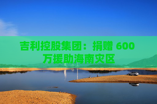 吉利控股集团：捐赠 600 万援助海南灾区