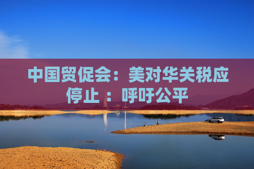 中国贸促会：美对华关税应停止 ：呼吁公平