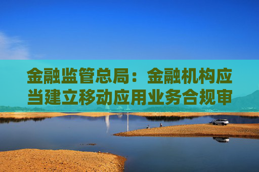 金融监管总局：金融机构应当建立移动应用业务合规审核机制