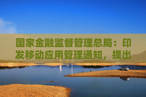 国家金融监督管理总局：印发移动应用管理通知，提出18条工作要求