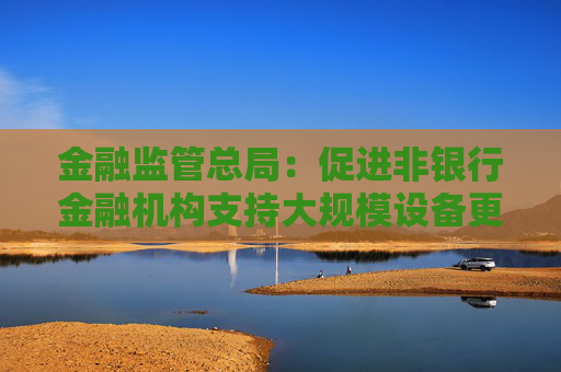 金融监管总局：促进非银行金融机构支持大规模设备更新和消费品以旧换新行动