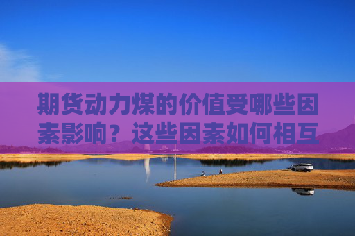 期货动力煤的价值受哪些因素影响？这些因素如何相互作用？