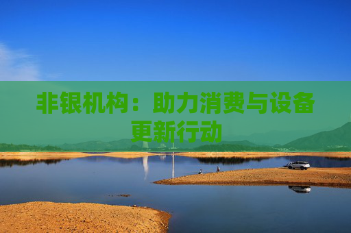 非银机构：助力消费与设备更新行动