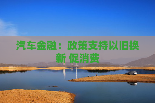 汽车金融：政策支持以旧换新 促消费
