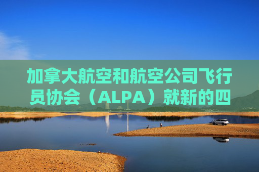 加拿大航空和航空公司飞行员协会（ALPA）就新的四年合同达成初步协议