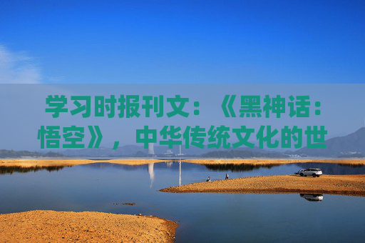 学习时报刊文：《黑神话：悟空》，中华传统文化的世界表达