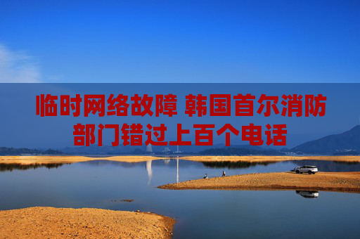 临时网络故障 韩国首尔消防部门错过上百个电话