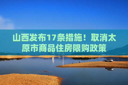 山西发布17条措施！取消太原市商品住房限购政策