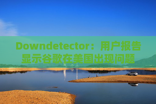 Downdetector：用户报告显示谷歌在美国出现问题