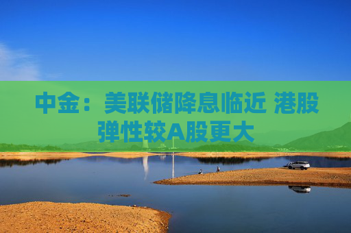 中金：美联储降息临近 港股弹性较A股更大