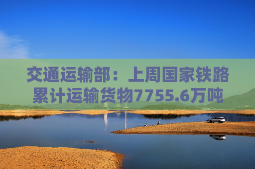 交通运输部：上周国家铁路累计运输货物7755.6万吨 环比增长2.11%