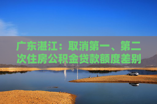 广东湛江：取消第一、第二次住房公积金贷款额度差别，最高可贷90万元