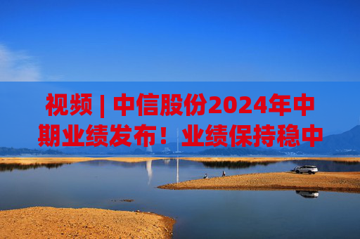 视频 | 中信股份2024年中期业绩发布！业绩保持稳中向好