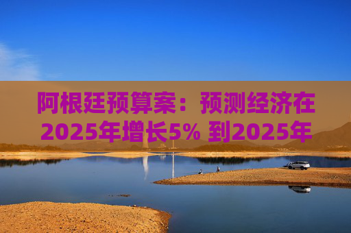 阿根廷预算案：预测经济在2025年增长5% 到2025年底年通胀率达18.3%