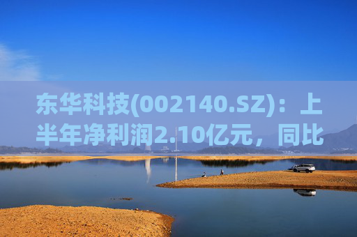 东华科技(002140.SZ)：上半年净利润2.10亿元，同比增长3.18%