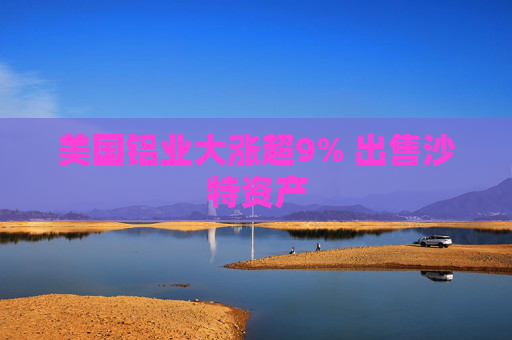 美国铝业大涨超9% 出售沙特资产
