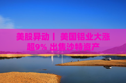 美股异动丨 美国铝业大涨超9% 出售沙特资产