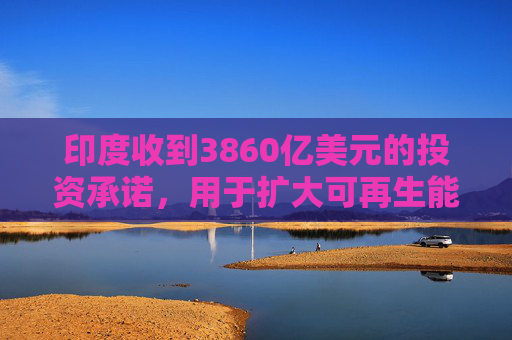 印度收到3860亿美元的投资承诺，用于扩大可再生能源