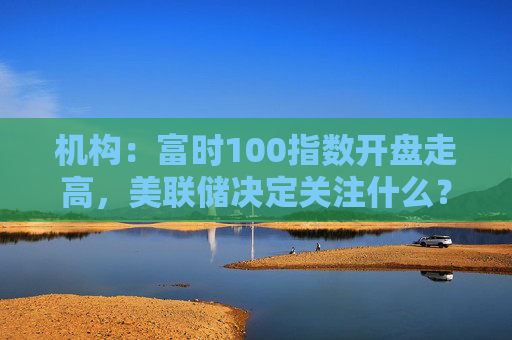 机构：富时100指数开盘走高，美联储决定关注什么？