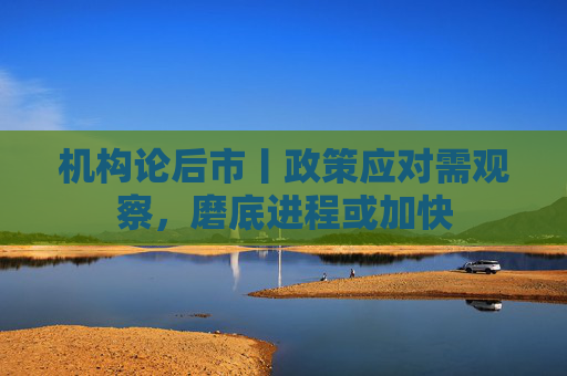 机构论后市丨政策应对需观察，磨底进程或加快