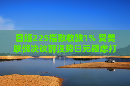 日经225指数收跌1% 受美联储决议前强势日元疑虑打击