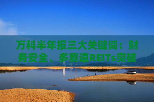 万科半年报三大关键词：财务安全、多赛道REITs突破、主业竞争力凸显