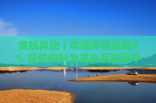 美股异动丨哔哩哔哩涨超4% 获机构列为龙头互联网平台首选之一