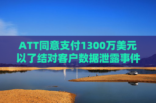 ATT同意支付1300万美元以了结对客户数据泄露事件的调查