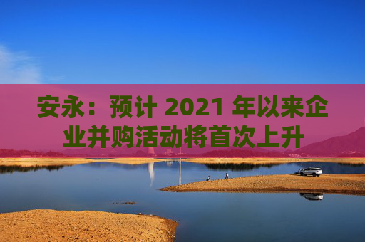 安永：预计 2021 年以来企业并购活动将首次上升