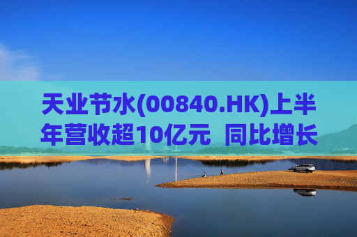天业节水(00840.HK)上半年营收超10亿元  同比增长9.58%