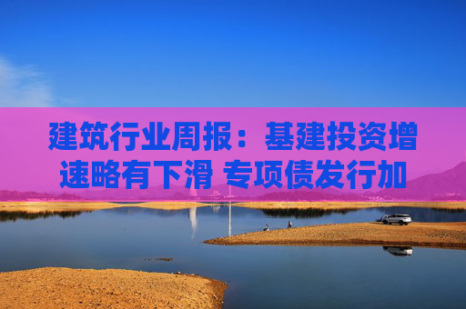建筑行业周报：基建投资增速略有下滑 专项债发行加速